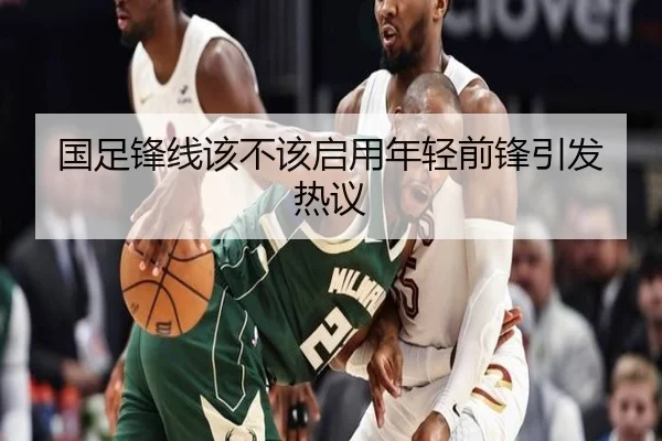 国足锋线该不该启用年轻前锋引发热议
